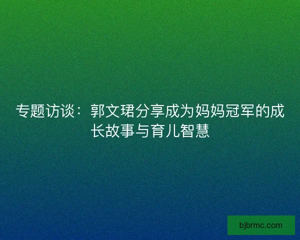 专题访谈：郭文珺分享成为妈妈冠军的成长故事与育儿智慧