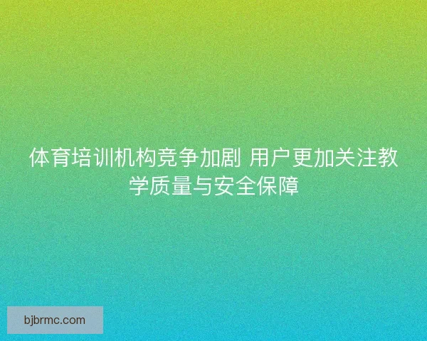 体育培训机构竞争加剧 用户更加关注教学质量与安全保障