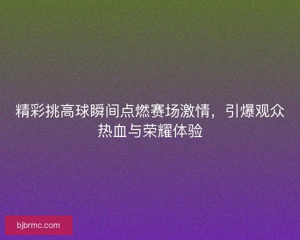 精彩挑高球瞬间点燃赛场激情，引爆观众热血与荣耀体验